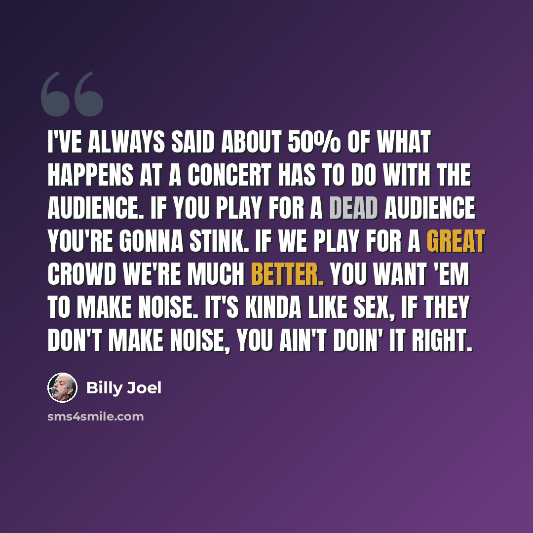 “I've always said about 50% of what happens at a concert has to do with the audience. If you play for a dead audience you're gonna stink. If we play for a great crowd we're much better. You want 'em to make noise. It's kinda like sex, if they don't make noise, you ain't doin' it right.” quote by Billy Joel