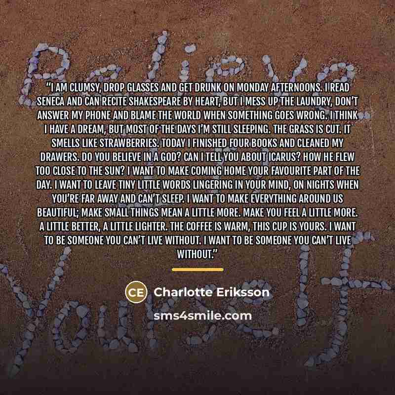 “I am clumsy, drop glasses and get drunk on Monday afternoons. I read Seneca and can recite Shakespeare by heart, but I mess up the laundry, don’t answer my phone and blame the world when something goes wrong. I think I have a dream, but most of the days I’m still sleeping. The grass is cut. It…” quote by Charlotte Eriksson