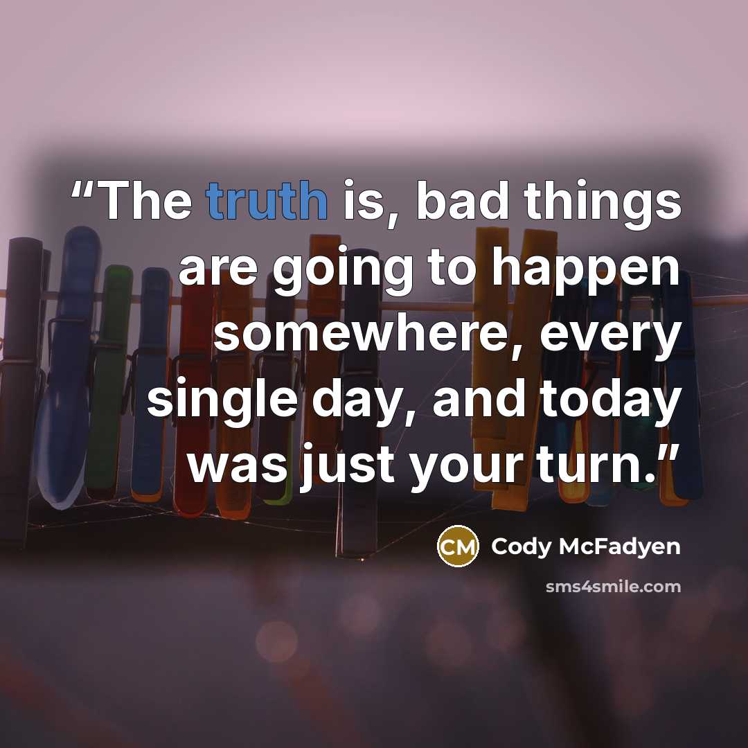 “The truth is, bad things are going to happen somewhere, every single day, and today was just your turn.” quote by Cody McFadyen