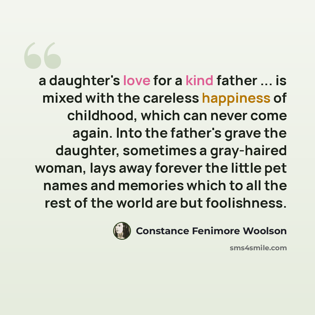 “a daughter's love for a kind father ... is mixed with the careless happiness of childhood, which can never come again. Into the father's grave the daughter, sometimes a gray-haired woman, lays away forever the little pet names and memories which to all the rest of the world are but foolishness.” quote by Constance Fenimore Woolson