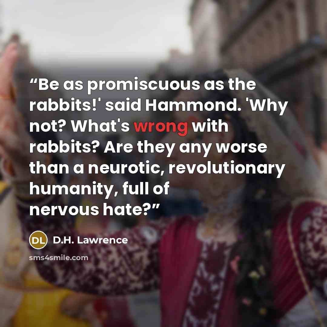“Be as promiscuous as the rabbits!' said Hammond. 'Why not? What's wrong with rabbits? Are they any worse than a neurotic, revolutionary humanity, full of nervous hate?” quote by D.H. Lawrence
