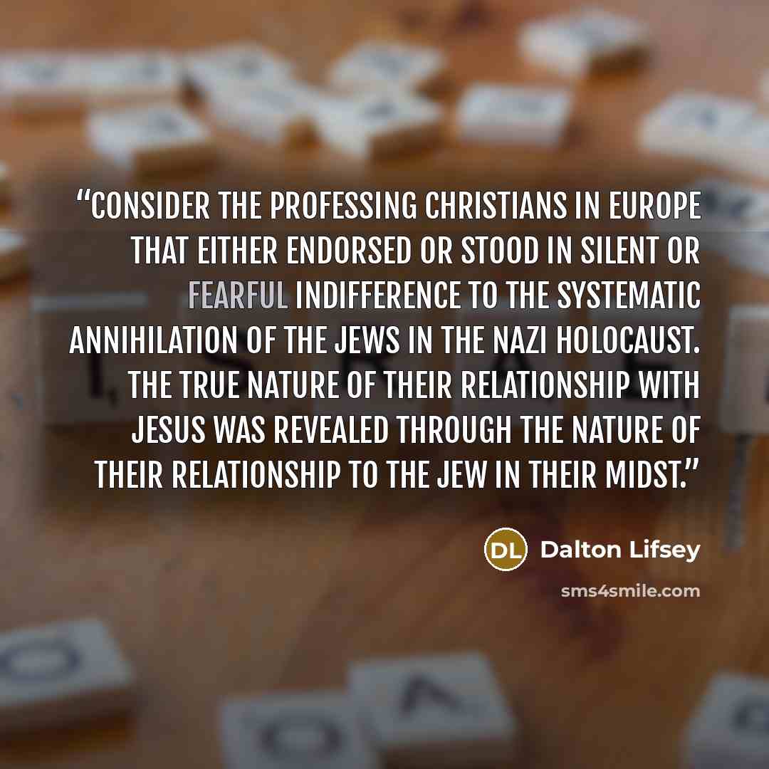 “Consider the professing Christians in Europe that either endorsed or stood in silent or fearful indifference to the systematic annihilation of the Jews in the Nazi Holocaust. The true nature of their relationship with Jesus was revealed through the nature of their relationship to the Jew in their…” quote by Dalton Lifsey