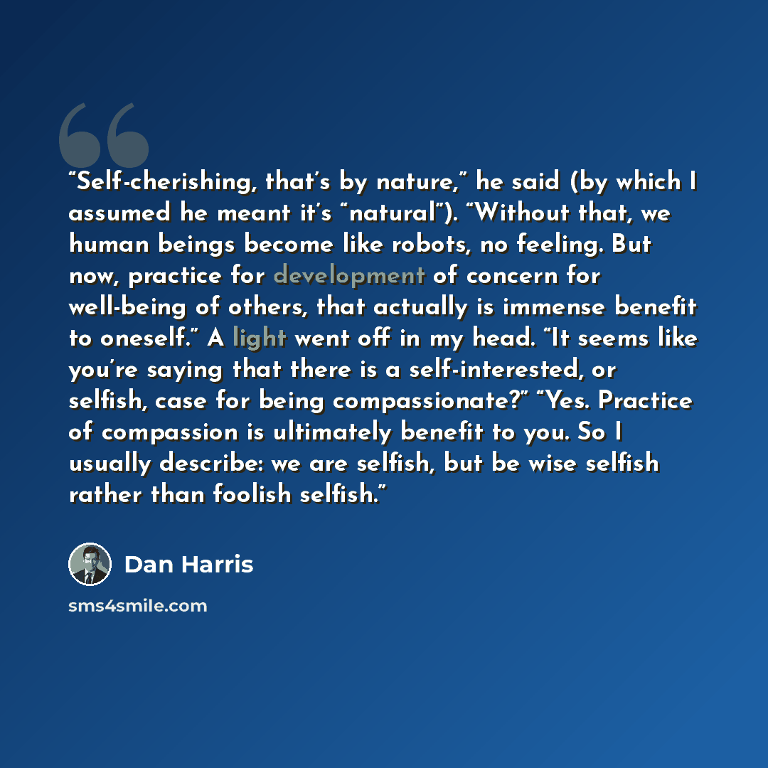 “Self-cherishing, that’s by nature,” he said (by which I assumed he meant it’s “natural”). “Without that, we human beings become like robots, no feeling. But now, practice for development of concern for well-being of others, that actually is immense benefit to oneself.” A light went off in my head…” quote by Dan Harris