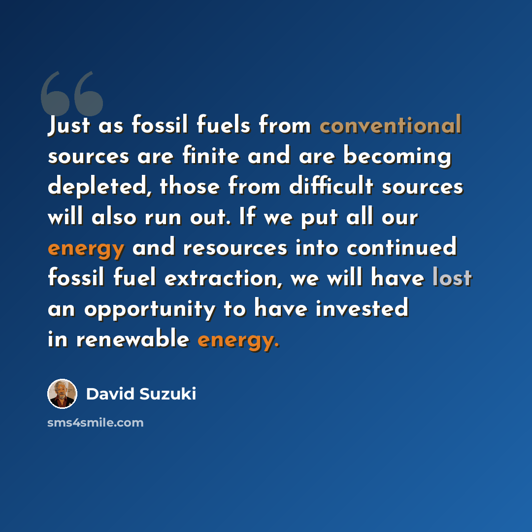 “Just as fossil fuels from conventional sources are finite and are becoming depleted, those from difficult sources will also run out. If we put all our energy and resources into continued fossil fuel extraction, we will have lost an opportunity to have invested in renewable energy.” quote by David Suzuki