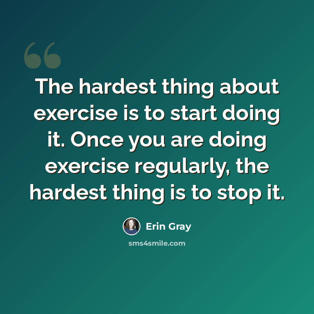 “The hardest thing about exercise is to start doing it. Once you are doing exercise regularly, the hardest thing is to stop it.” quote by Erin Gray