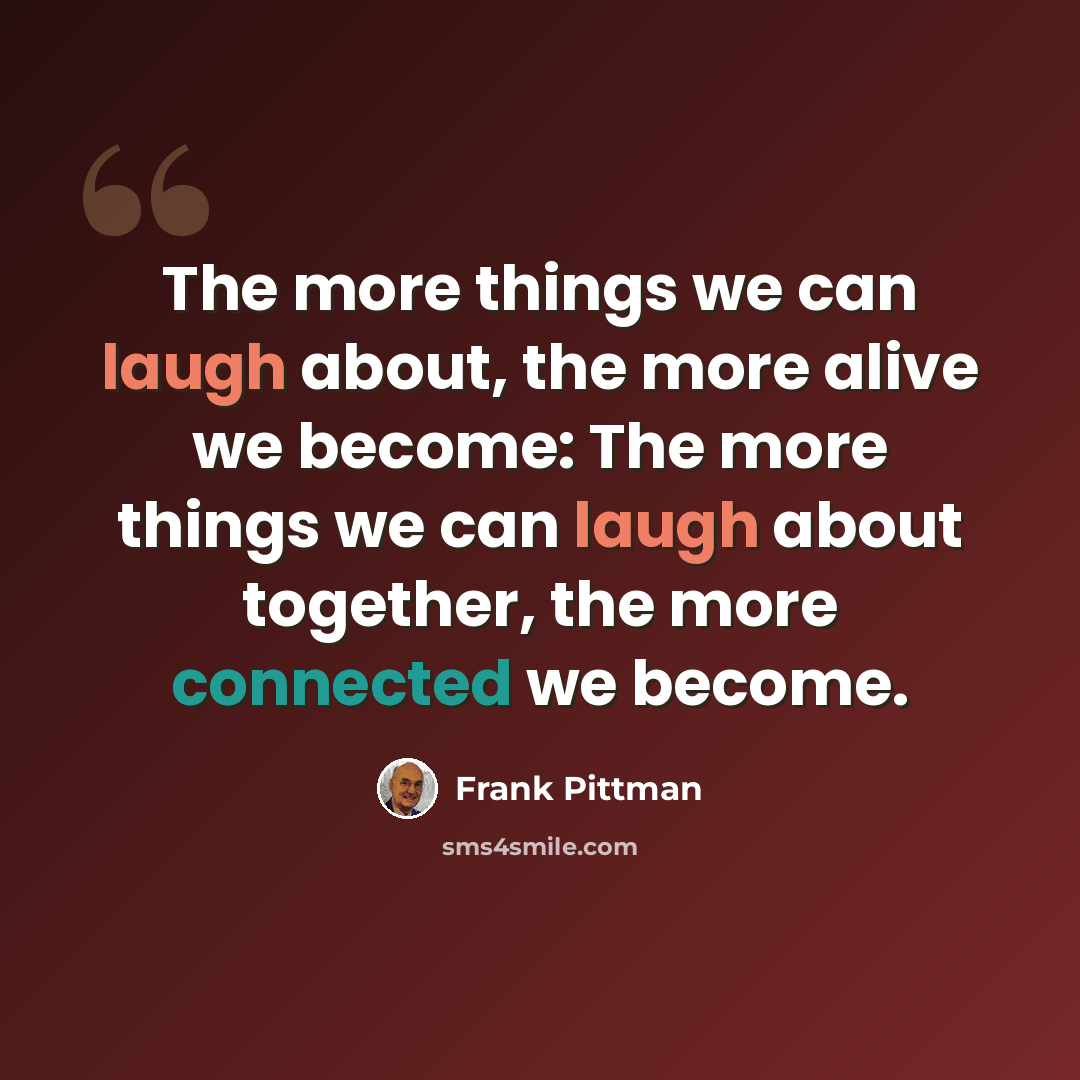 “The more things we can laugh about, the more alive we become: The more things we can laugh about together, the more connected we become.” quote by Frank Pittman