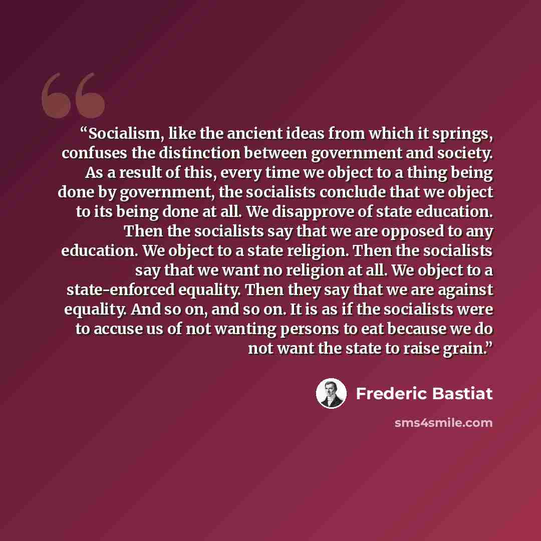 “Socialism, like the ancient ideas from which it springs, confuses the distinction between government and society. As a result of this, every time we object to a thing being done by government, the socialists conclude that we object to its being done at all. We disapprove of state education. Then…” quote by Frederic Bastiat
