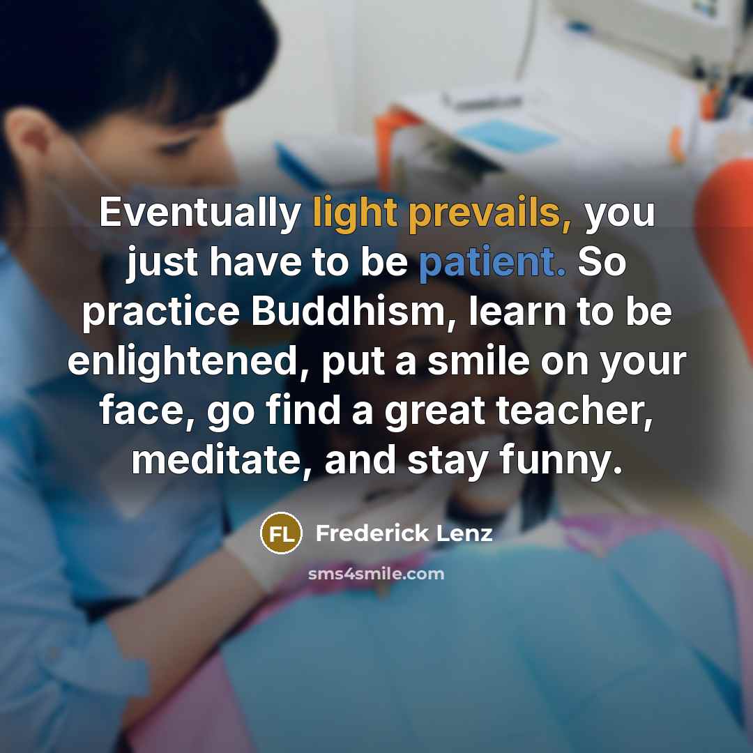 “Eventually light prevails, you just have to be patient. So practice Buddhism, learn to be enlightened, put a smile on your face, go find a great teacher, meditate, and stay funny.” quote by Frederick Lenz