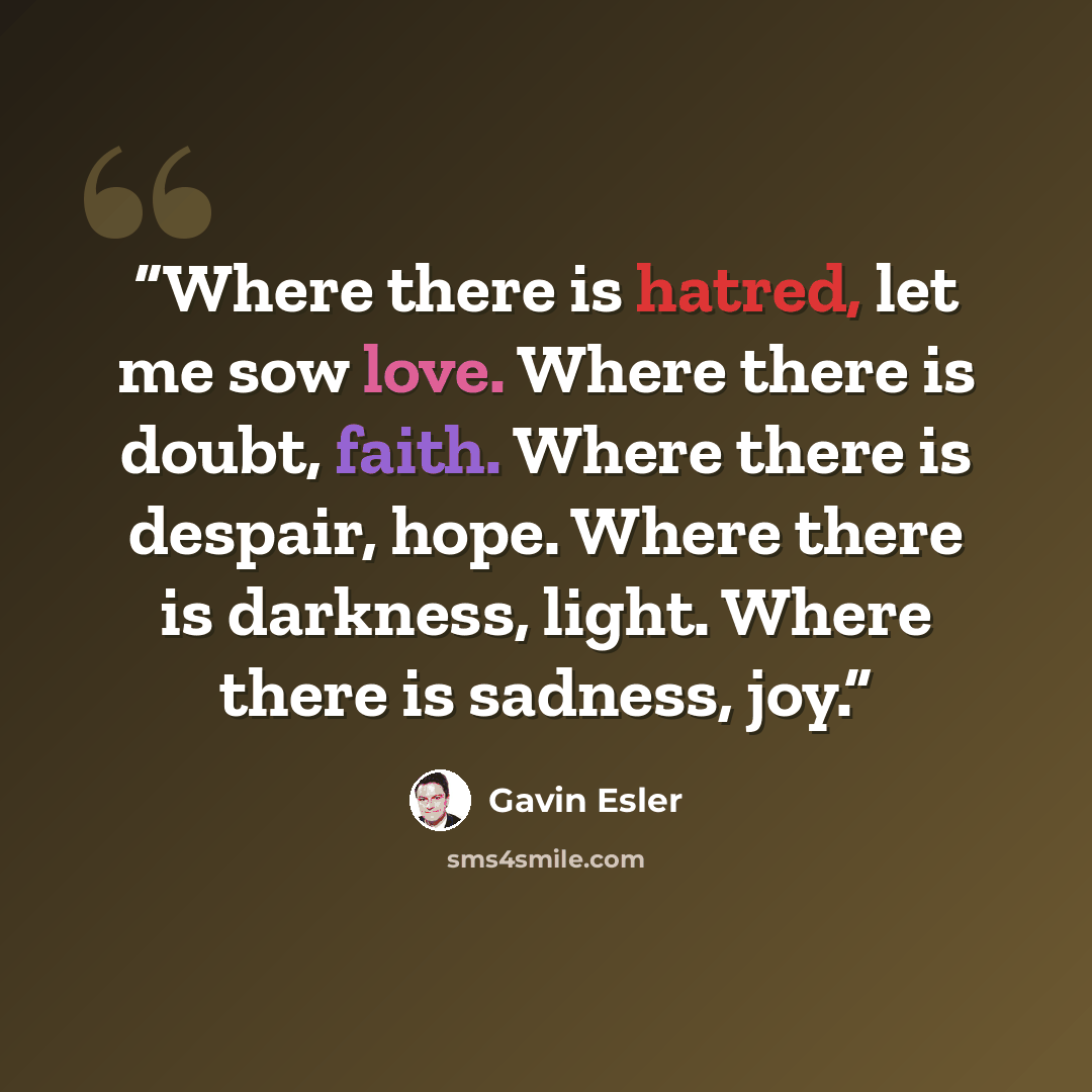“Where there is hatred, let me sow love. Where there is doubt, faith. Where there is despair, hope. Where there is darkness, light. Where there is sadness, joy.” quote by Gavin Esler