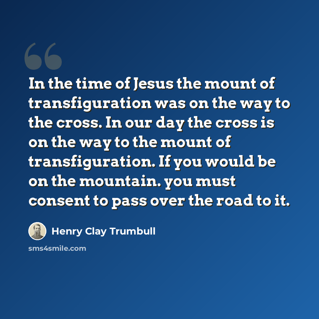 “In the time of Jesus the mount of transfiguration was on the way to the cross. In our day the cross is on the way to the mount of transfiguration. If you would be on the mountain. you must consent to pass over the road to it.” quote by Henry Clay Trumbull