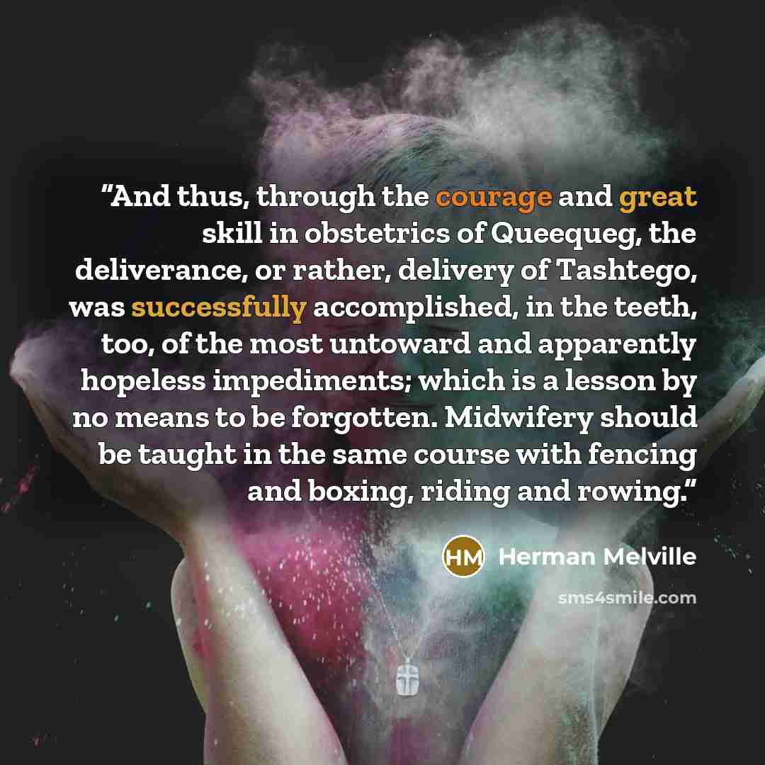 “And thus, through the courage and great skill in obstetrics of Queequeg, the deliverance, or rather, delivery of Tashtego, was successfully accomplished, in the teeth, too, of the most untoward and apparently hopeless impediments; which is a lesson by no means to be forgotten. Midwifery should be…” quote by Herman Melville