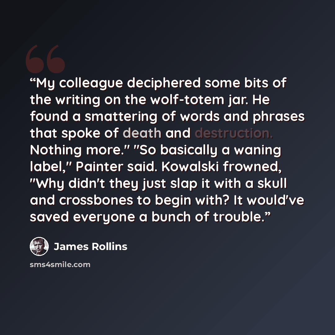 “My colleague deciphered some bits of the writing on the wolf-totem jar. He found a smattering of words and phrases that spoke of death and destruction. Nothing more." "So basically a waning label," Painter said. Kowalski frowned, "Why didn't they just slap it with a skull and crossbones to begin…” quote by James Rollins