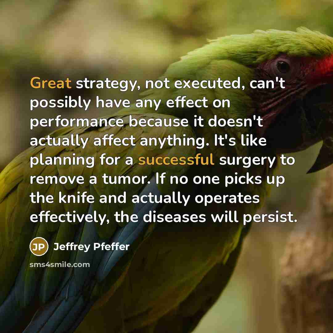 “Great strategy, not executed, can't possibly have any effect on performance because it doesn't actually affect anything. It's like planning for a successful surgery to remove a tumor. If no one picks up the knife and actually operates effectively, the diseases will persist.” quote by Jeffrey Pfeffer