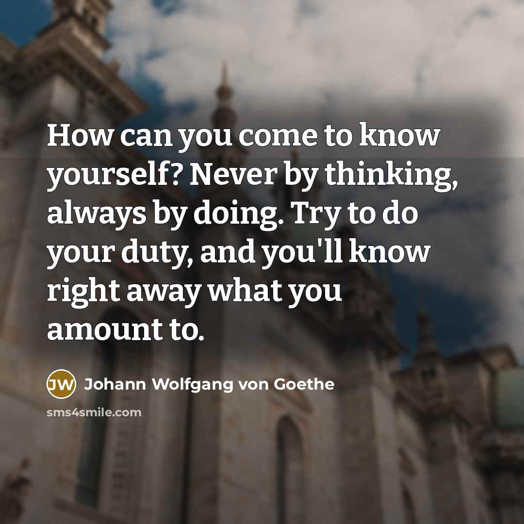 “How can you come to know yourself? Never by thinking, always by doing. Try to do your duty, and you'll know right away what you amount to.” quote by Johann Wolfgang von Goethe