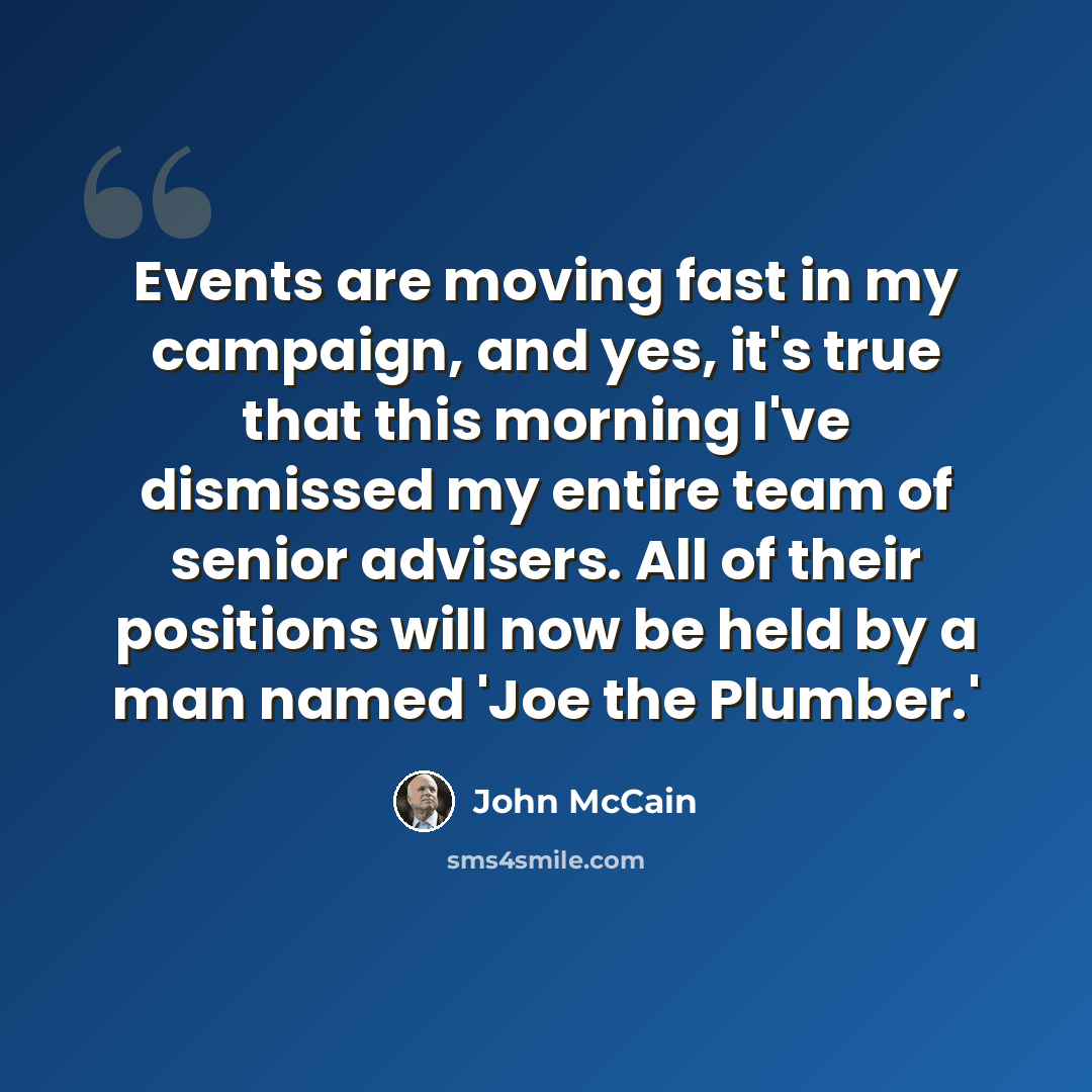 “Events are moving fast in my campaign, and yes, it's true that this morning I've dismissed my entire team of senior advisers. All of their positions will now be held by a man named 'Joe the Plumber.'” quote by John McCain