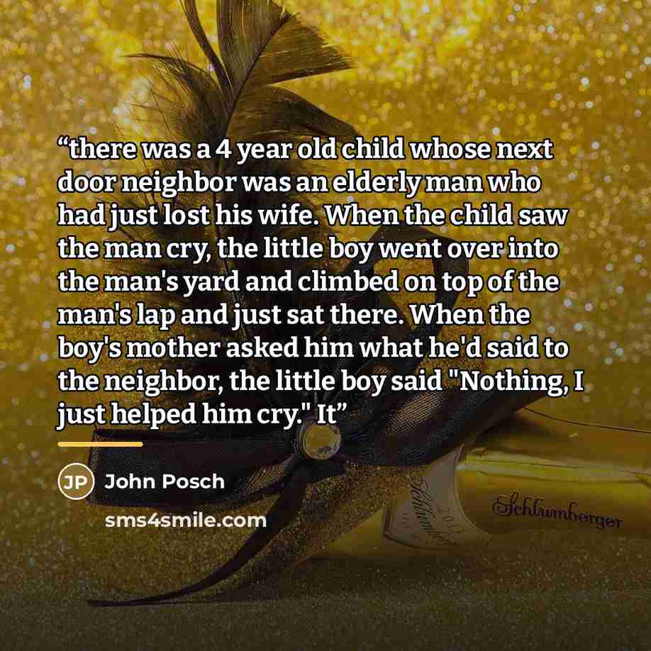 “there was a 4 year old child whose next door neighbor was an elderly man who had just lost his wife. When the child saw the man cry, the little boy went over into the man's yard and climbed on top of the man's lap and just sat there. When the boy's mother asked him what he'd said to the neighbor…” quote by John Posch