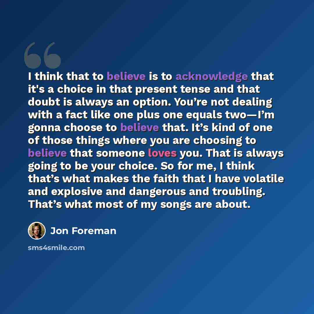 “I think that to believe is to acknowledge that it's a choice in that present tense and that doubt is always an option. You’re not dealing with a fact like one plus one equals two—I’m gonna choose to believe that. It’s kind of one of those things where you are choosing to believe that someone loves…” quote by Jon Foreman