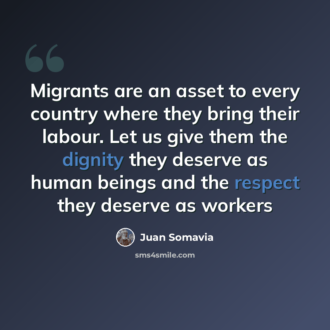 “Migrants are an asset to every country where they bring their labour. Let us give them the dignity they deserve as human beings and the respect they deserve as workers” quote by Juan Somavia