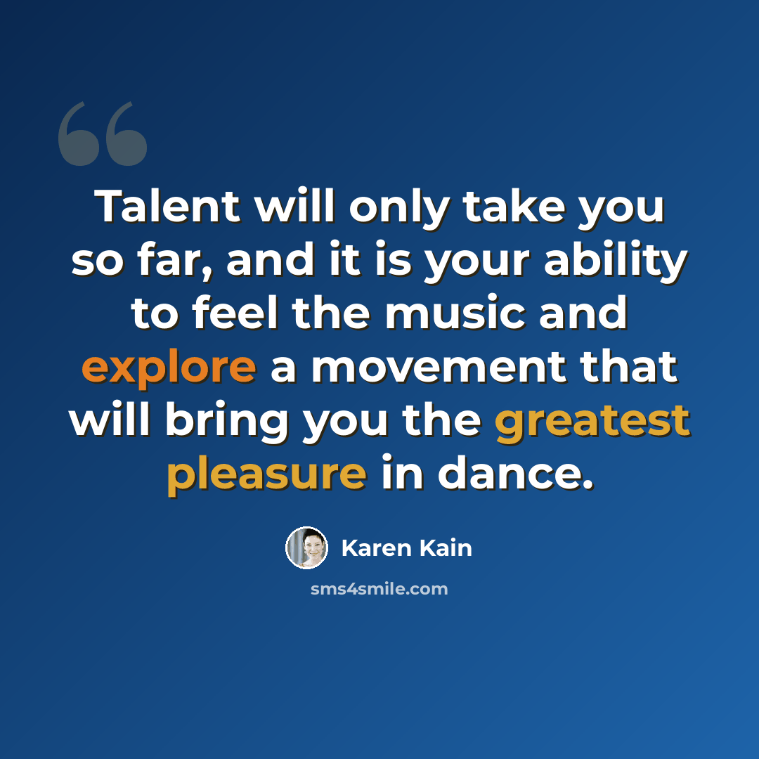 “Talent will only take you so far, and it is your ability to feel the music and explore a movement that will bring you the greatest pleasure in dance.” quote by Karen Kain