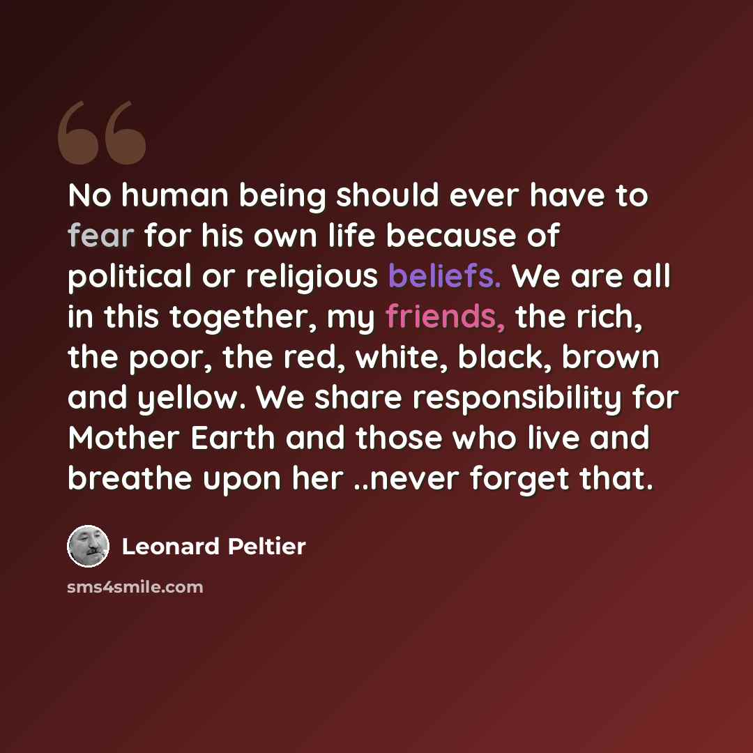 “No human being should ever have to fear for his own life because of political or religious beliefs. We are all in this together, my friends, the rich, the poor, the red, white, black, brown and yellow. We share responsibility for Mother Earth and those who live and breathe upon her ..never forget…” quote by Leonard Peltier