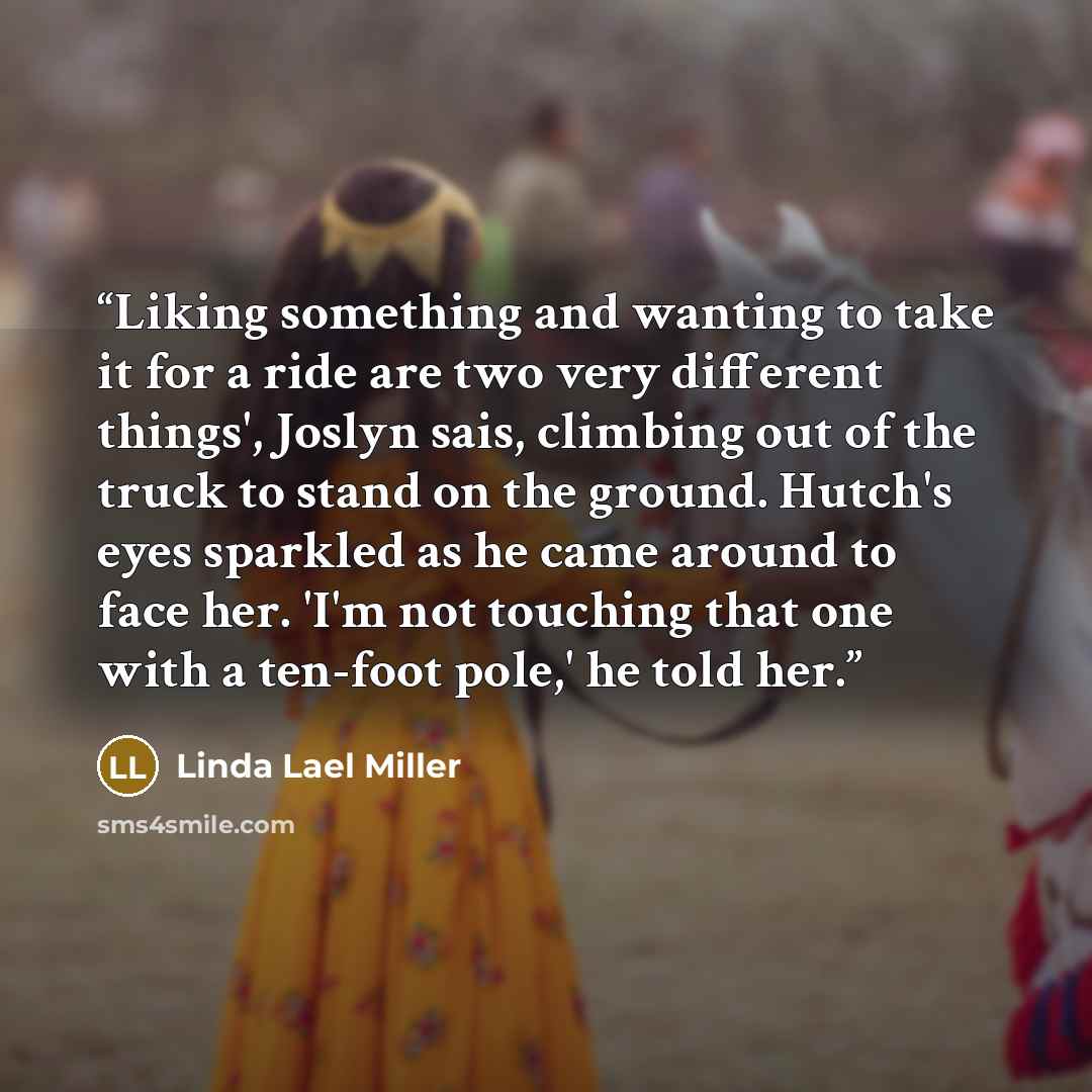 “Liking something and wanting to take it for a ride are two very different things', Joslyn sais, climbing out of the truck to stand on the ground. Hutch's eyes sparkled as he came around to face her. 'I'm not touching that one with a ten-foot pole,' he told her.” quote by Linda Lael Miller