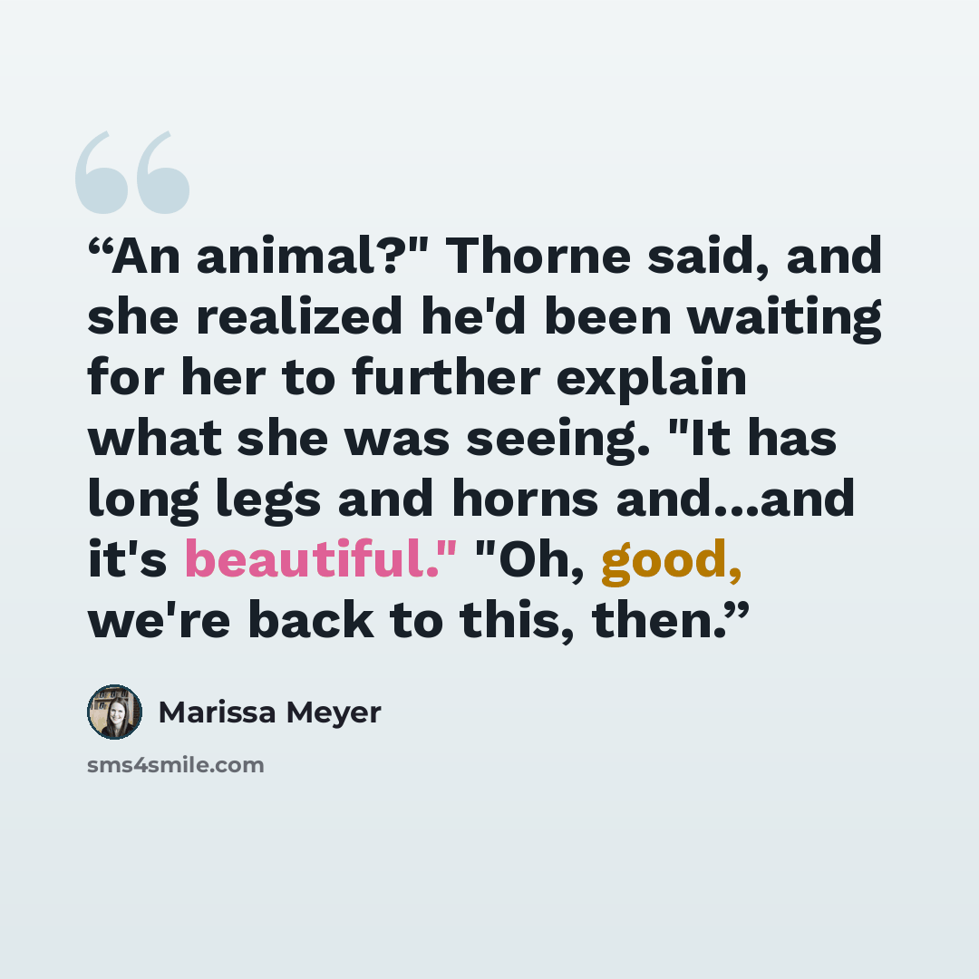 “An animal?" Thorne said, and she realized he'd been waiting for her to further explain what she was seeing. "It has long legs and horns and...and it's beautiful." "Oh, good, we're back to this, then.” quote by marissa meyer