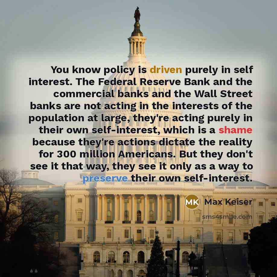 “You know policy is driven purely in self interest. The Federal Reserve Bank and the commercial banks and the Wall Street banks are not acting in the interests of the population at large, they're acting purely in their own self-interest, which is a shame because they're actions dictate the reality…” quote by Max Keiser