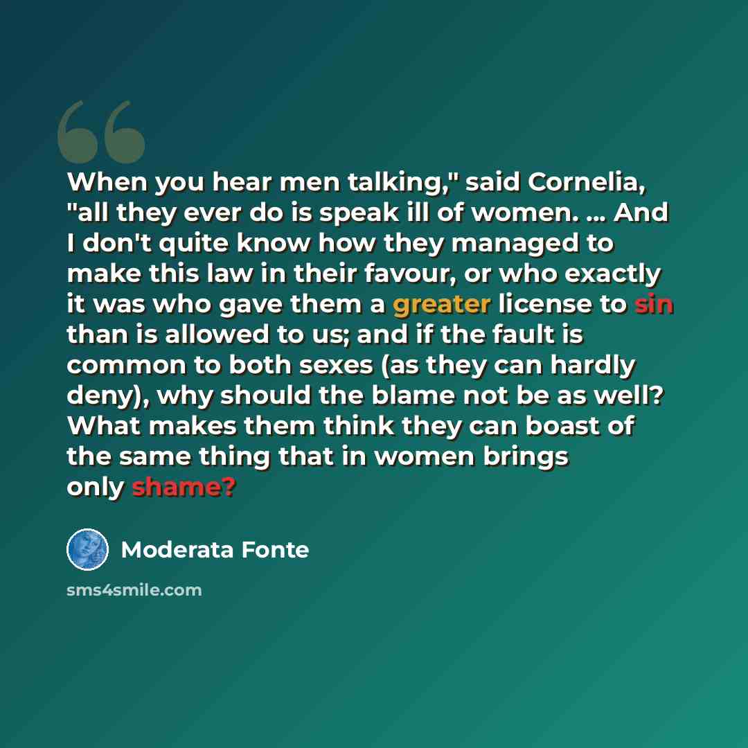 “When you hear men talking," said Cornelia, "all they ever do is speak ill of women. ... And I don't quite know how they managed to make this law in their favour, or who exactly it was who gave them a greater license to sin than is allowed to us; and if the fault is common to both sexes (as they…” quote by Moderata Fonte