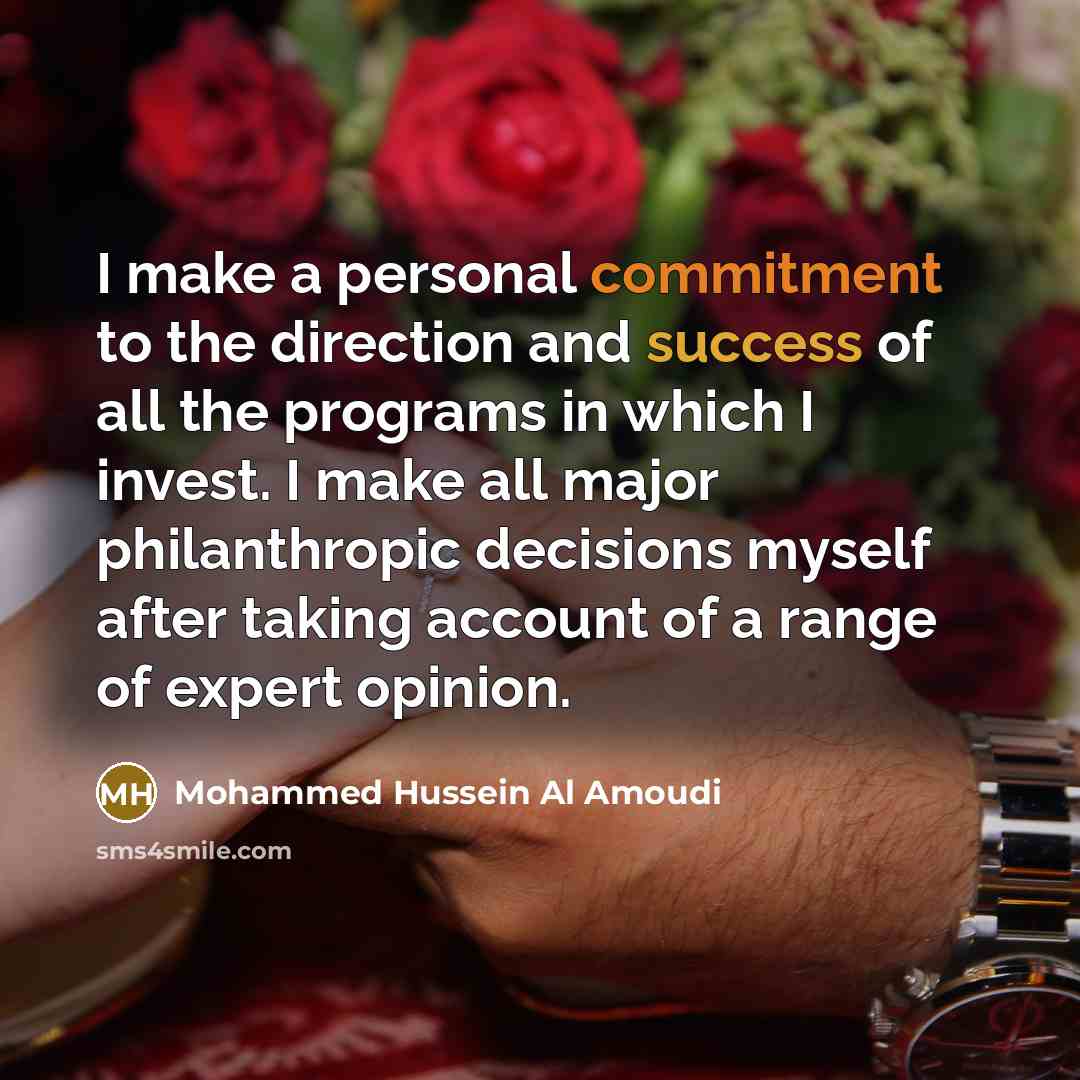 “I make a personal commitment to the direction and success of all the programs in which I invest. I make all major philanthropic decisions myself after taking account of a range of expert opinion.” quote by Mohammed Hussein Al Amoudi