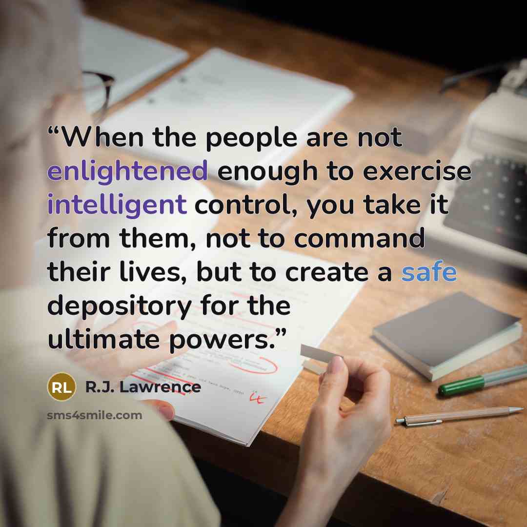 “When the people are not enlightened enough to exercise intelligent control, you take it from them, not to command their lives, but to create a safe depository for the ultimate powers.” quote by R.J. Lawrence