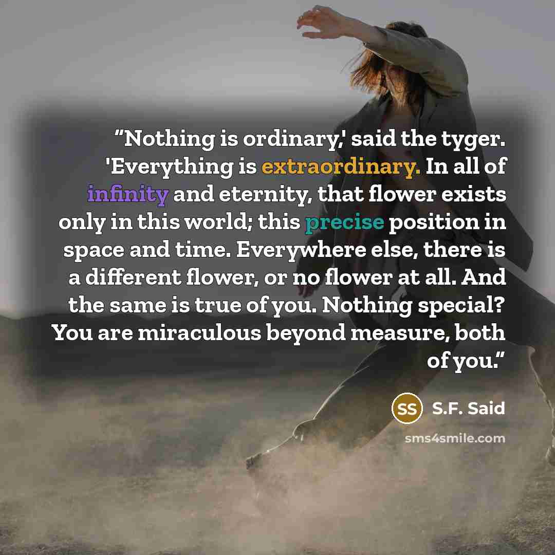 “Nothing is ordinary,' said the tyger. 'Everything is extraordinary. In all of infinity and eternity, that flower exists only in this world; this precise position in space and time. Everywhere else, there is a different flower, or no flower at all. And the same is true of you. Nothing special? You…” quote by S.F. Said