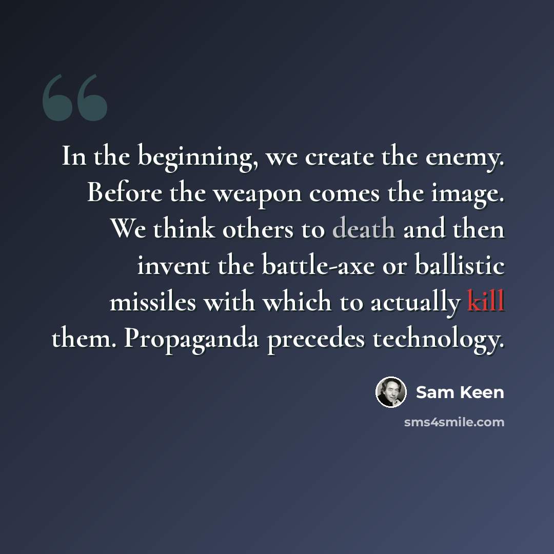 “In the beginning, we create the enemy. Before the weapon comes the image. We think others to death and then invent the battle-axe or ballistic missiles with which to actually kill them. Propaganda precedes technology.” quote by Sam Keen