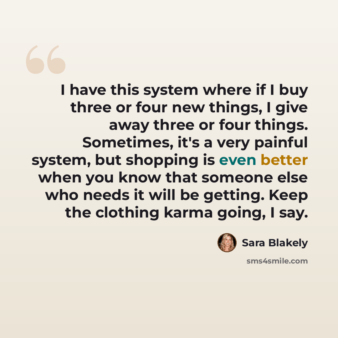 “I have this system where if I buy three or four new things, I give away three or four things. Sometimes, it's a very painful system, but shopping is even better when you know that someone else who needs it will be getting. Keep the clothing karma going, I say.” quote by Sara Blakely
