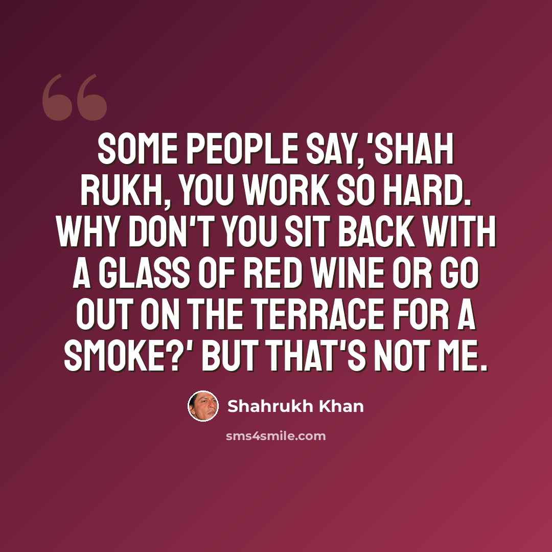 “Some people say,'Shah Rukh, you work so hard. Why don't you sit back with a glass of red wine or go out on the terrace for a smoke?' But that's not me.” quote by Shahrukh Khan