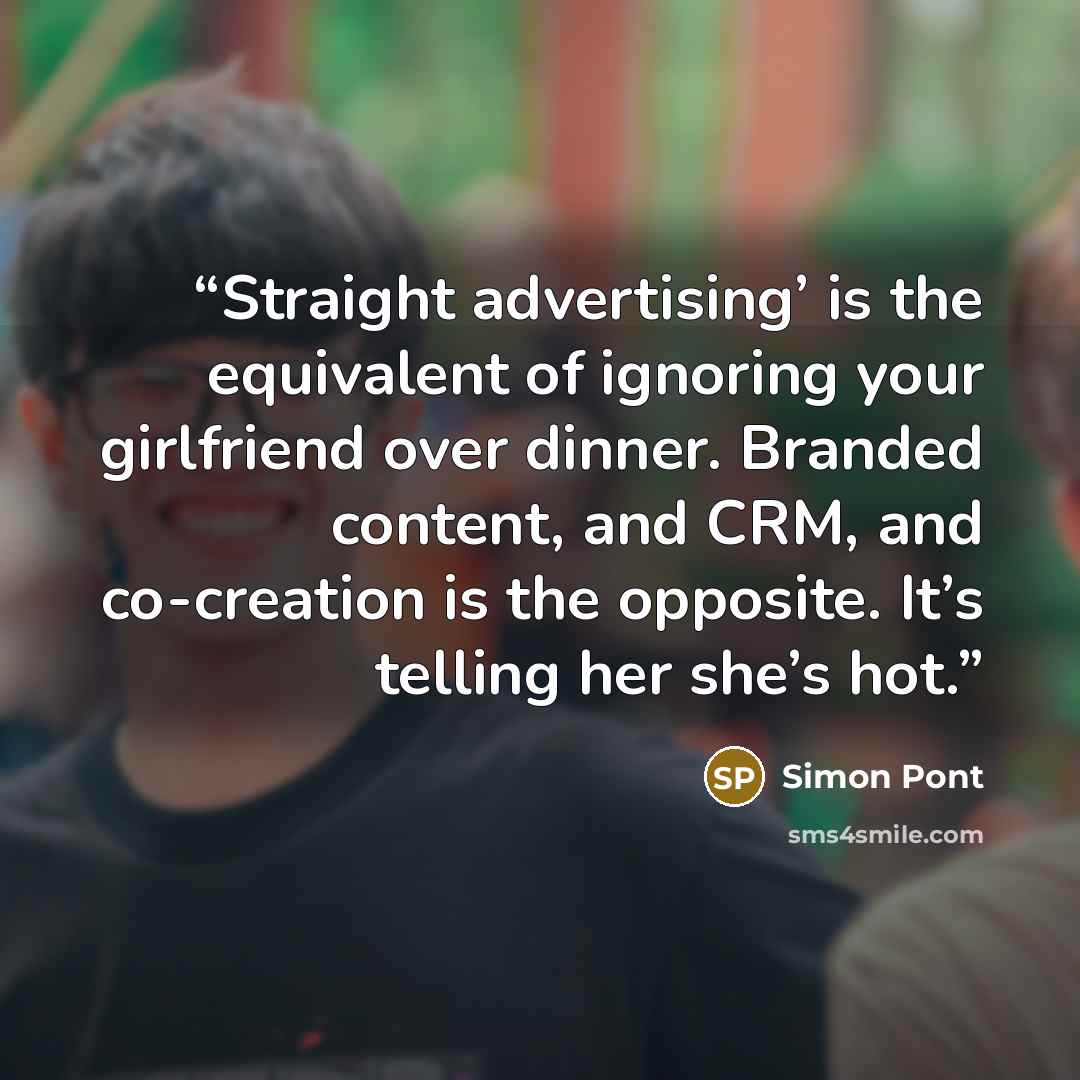 “Straight advertising’ is the equivalent of ignoring your girlfriend over dinner. Branded content, and CRM, and co-creation is the opposite. It’s telling her she’s hot.” quote by Simon Pont