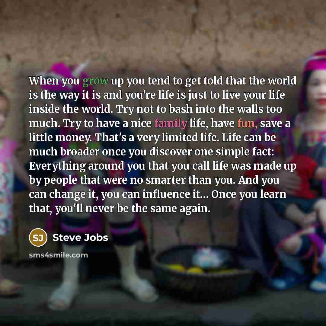 “When you grow up you tend to get told that the world is the way it is and you're life is just to live your life inside the world. Try not to bash into the walls too much. Try to have a nice family life, have fun, save a little money. That's a very limited life. Life can be much broader once you…” quote by Steve Jobs