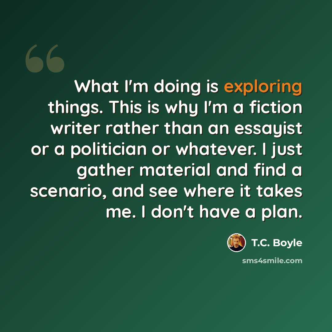 “What I'm doing is exploring things. This is why I'm a fiction writer rather than an essayist or a politician or whatever. I just gather material and find a scenario, and see where it takes me. I don't have a plan.” quote by T.C. Boyle