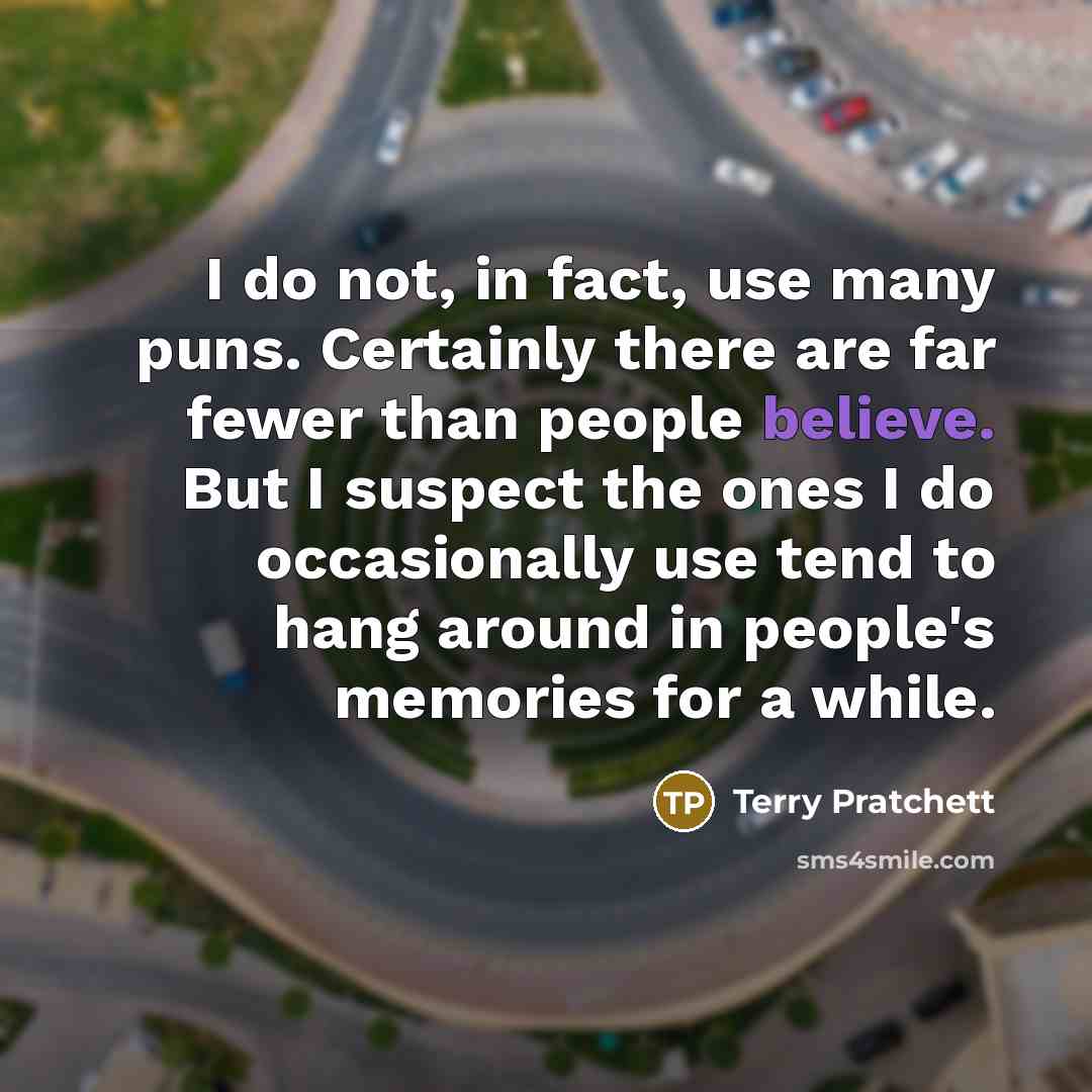 “I do not, in fact, use many puns. Certainly there are far fewer than people believe. But I suspect the ones I do occasionally use tend to hang around in people's memories for a while.” quote by Terry Pratchett