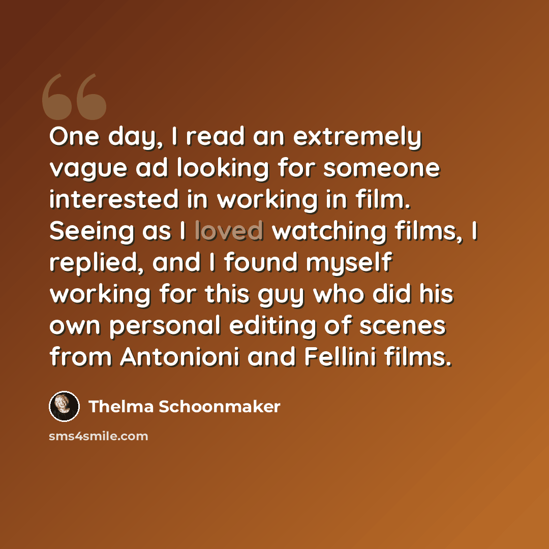 “One day, I read an extremely vague ad looking for someone interested in working in film. Seeing as I loved watching films, I replied, and I found myself working for this guy who did his own personal editing of scenes from Antonioni and Fellini films.” quote by Thelma Schoonmaker
