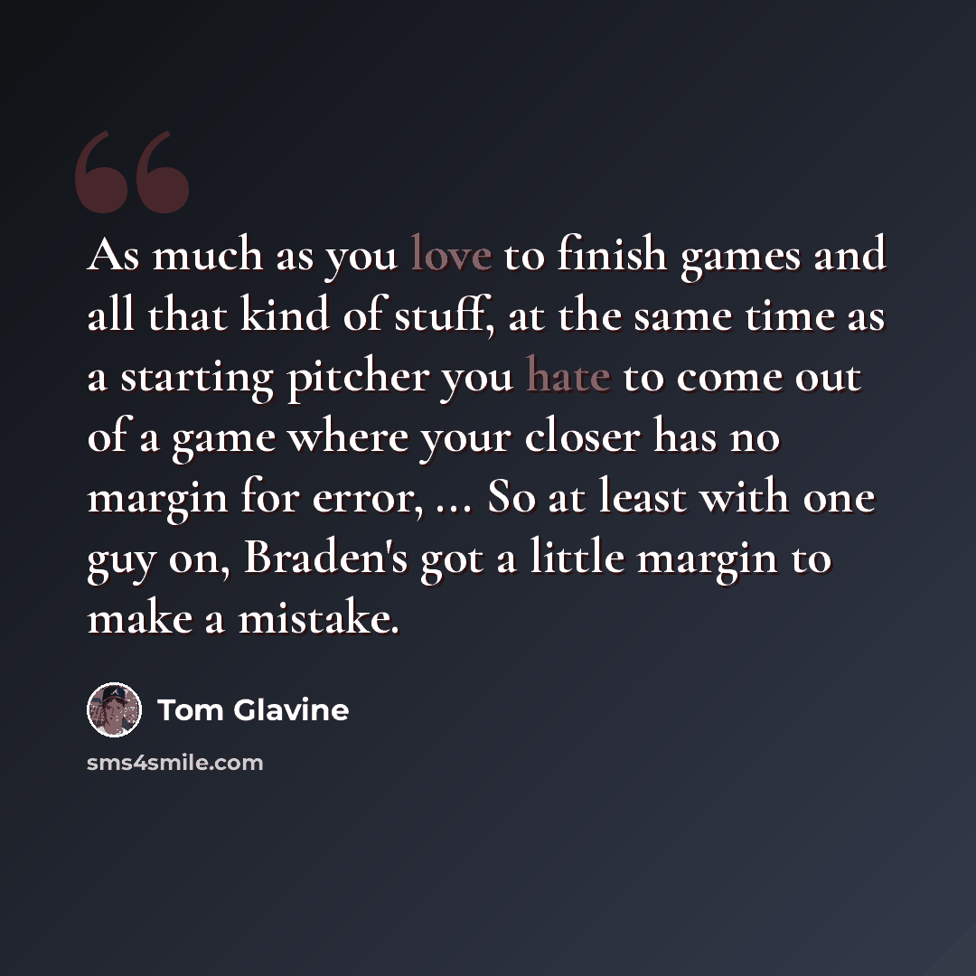 “As much as you love to finish games and all that kind of stuff, at the same time as a starting pitcher you hate to come out of a game where your closer has no margin for error, ... So at least with one guy on, Braden's got a little margin to make a mistake.” quote by Tom Glavine