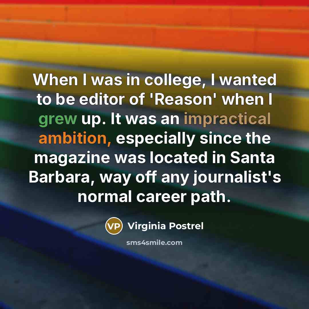 “When I was in college, I wanted to be editor of 'Reason' when I grew up. It was an impractical ambition, especially since the magazine was located in Santa Barbara, way off any journalist's normal career path.” quote by Virginia Postrel