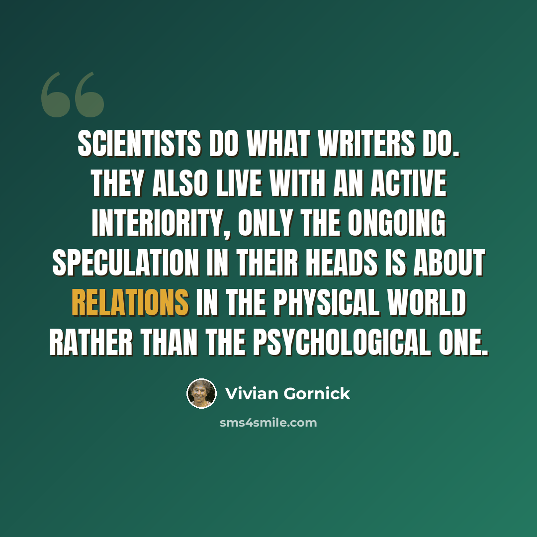 “Scientists do what writers do. They also live with an active interiority, only the ongoing speculation in their heads is about relations in the physical world rather than the psychological one.” quote by Vivian Gornick