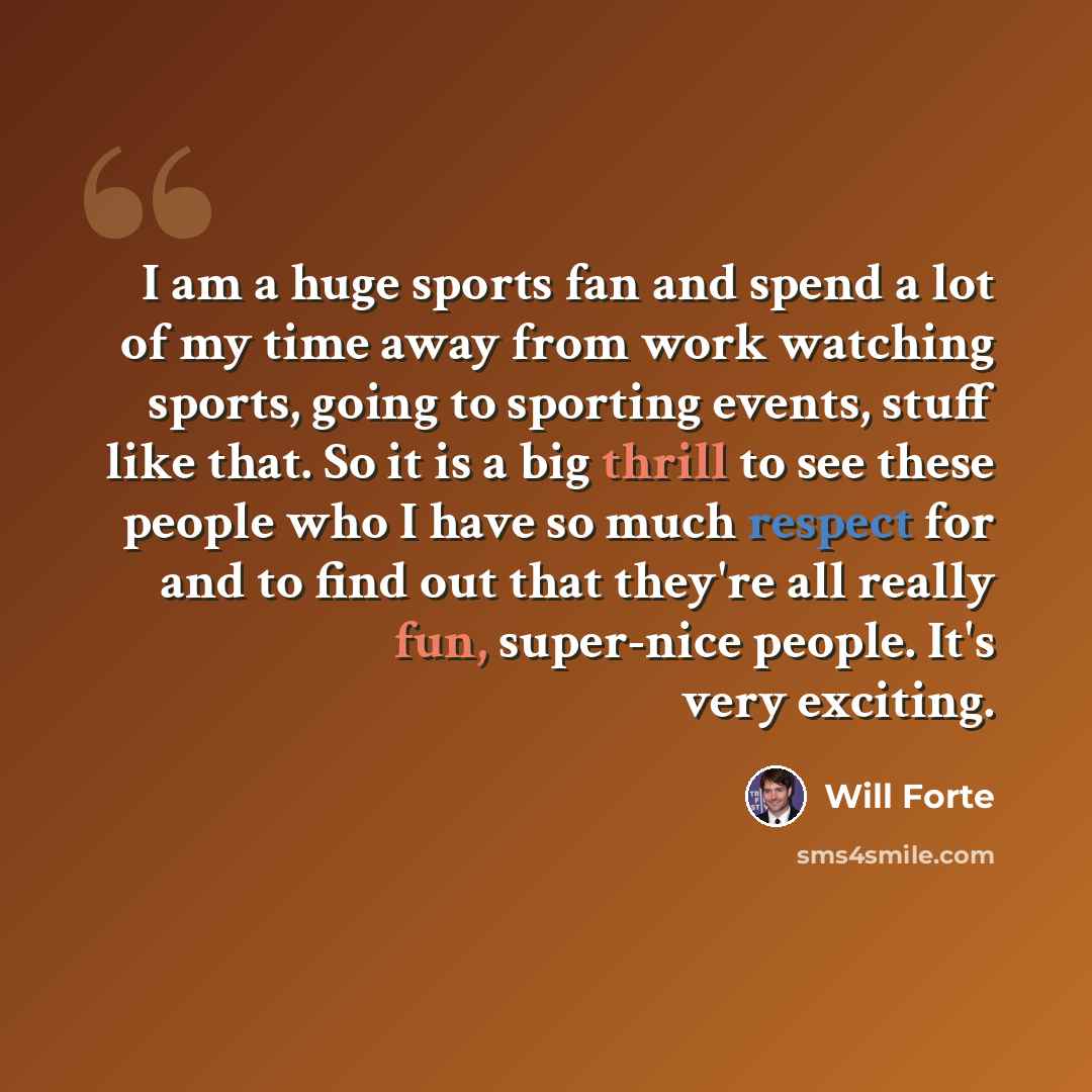 “I am a huge sports fan and spend a lot of my time away from work watching sports, going to sporting events, stuff like that. So it is a big thrill to see these people who I have so much respect for and to find out that they're all really fun, super-nice people. It's very exciting.” quote by Will Forte