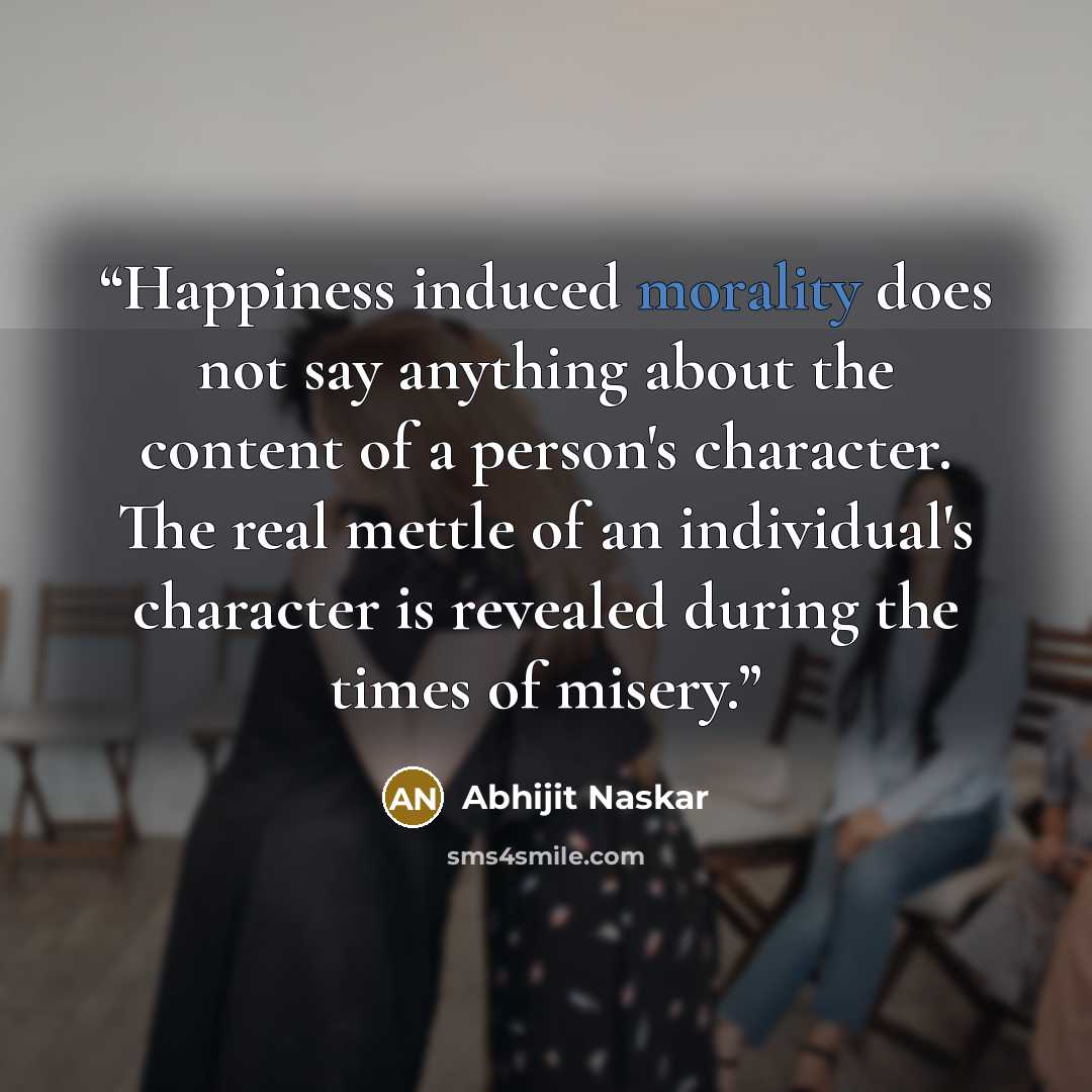 “Happiness induced morality does not say anything about the content of a person's character. The real mettle of an individual's character is revealed during the times of misery.” quote by Abhijit Naskar