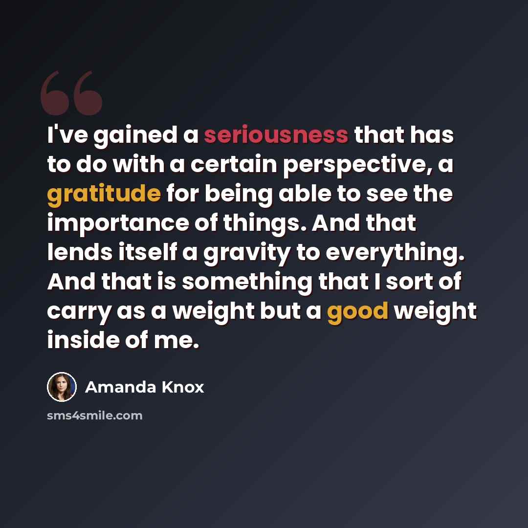 “I've gained a seriousness that has to do with a certain perspective, a gratitude for being able to see the importance of things. And that lends itself a gravity to everything. And that is something that I sort of carry as a weight but a good weight inside of me.” quote by Amanda Knox
