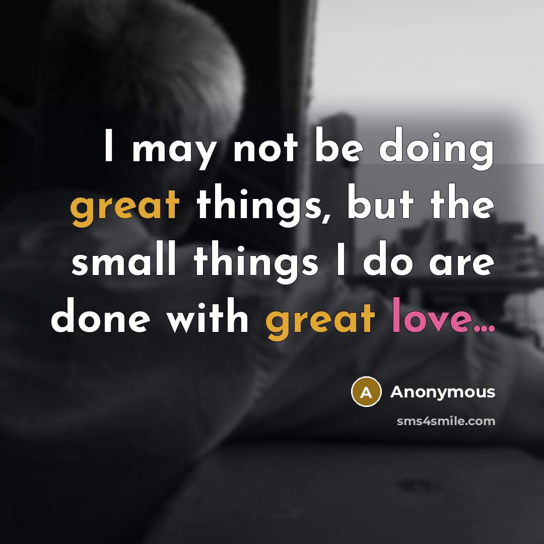“I may not be doing great things, but the small things I do are done with great love...” quote by Anonymous
