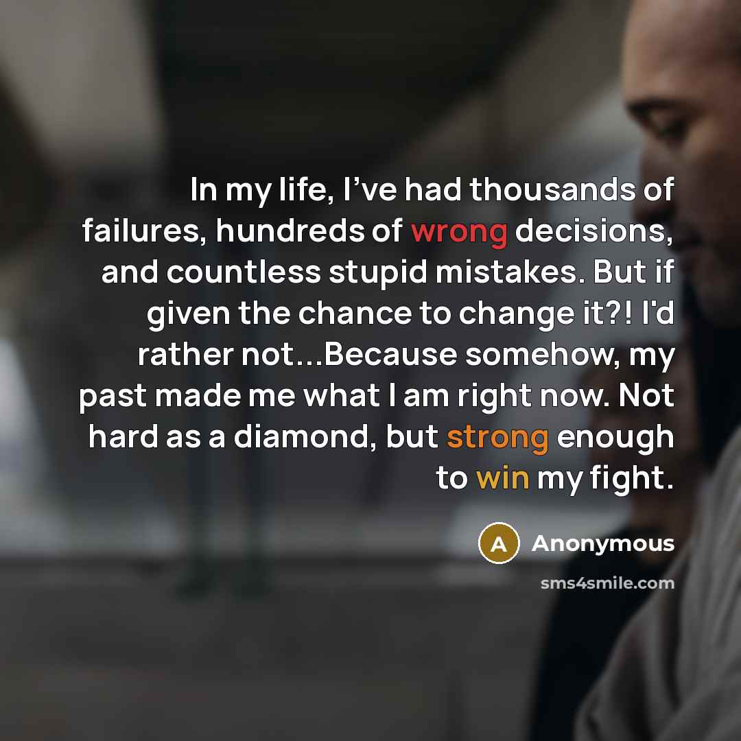 “In my life, I've had thousands of failures, hundreds of wrong decisions, and countless stupid mistakes. But if given the chance to change it?! I'd rather not...Because somehow, my past made me what I am right now. Not hard as a diamond, but strong enough to win my fight.” quote by Anonymous