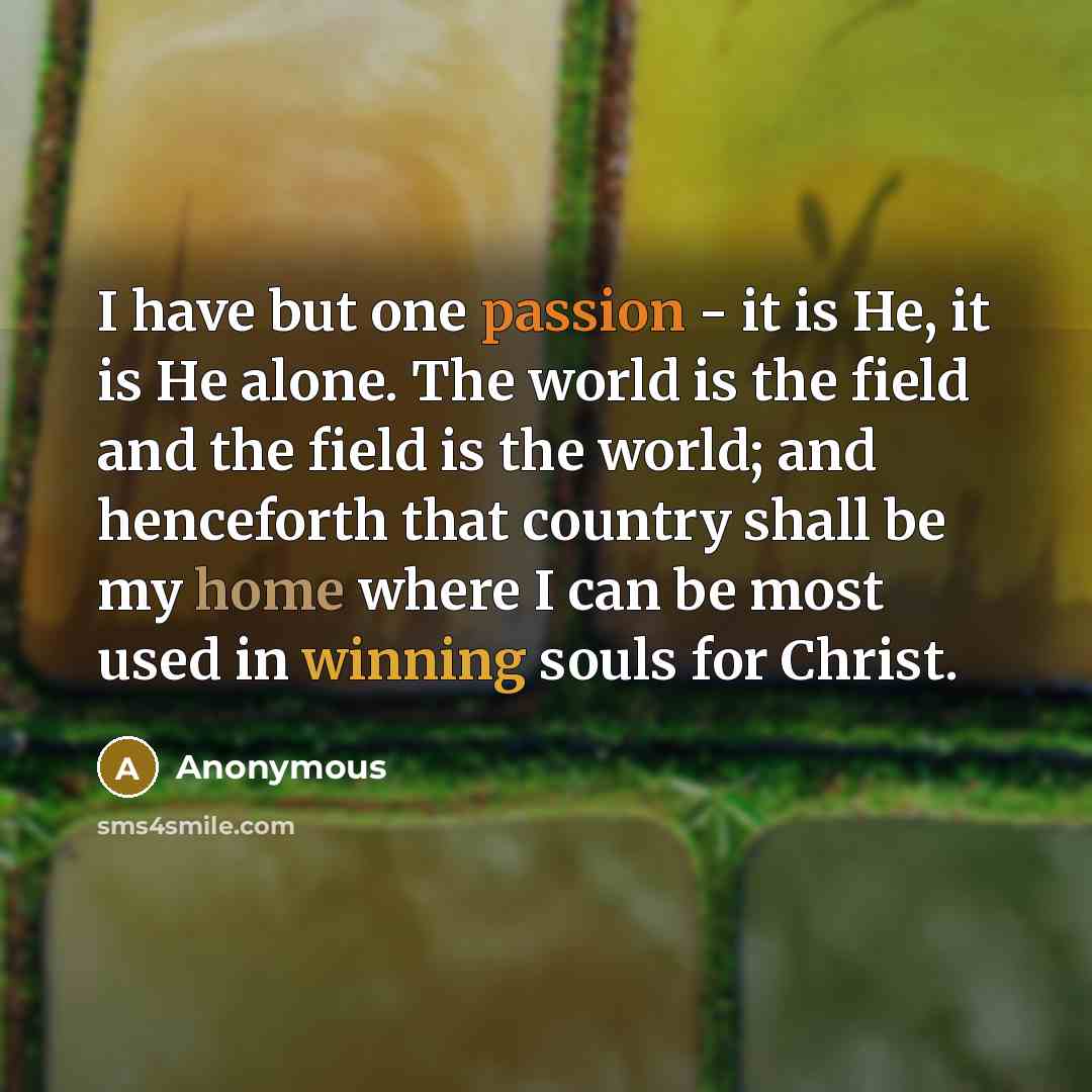 “I have but one passion - it is He, it is He alone. The world is the field and the field is the world; and henceforth that country shall be my home where I can be most used in winning souls for Christ.” quote by Anonymous