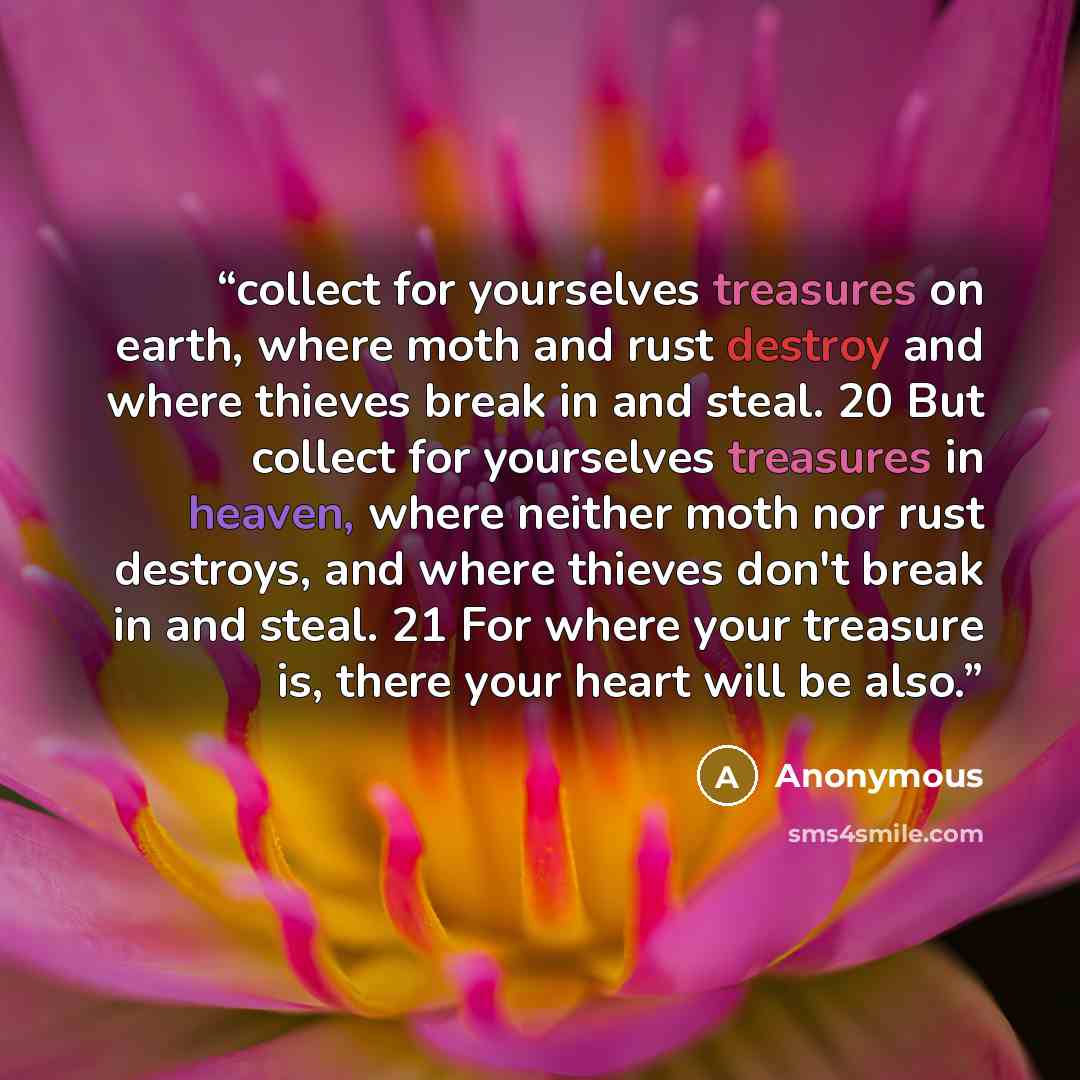 “collect for yourselves treasures on earth, where moth and rust destroy and where thieves break in and steal. 20 But collect for yourselves treasures in heaven, where neither moth nor rust destroys, and where thieves don't break in and steal. 21 For where your treasure is, there your heart will be…” quote by Anonymous