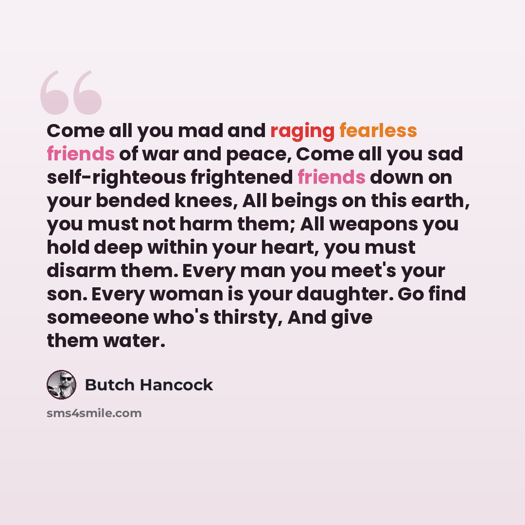 “Come all you mad and raging fearless friends of war and peace, Come all you sad self-righteous frightened friends down on your bended knees, All beings on this earth, you must not harm them; All weapons you hold deep within your heart, you must disarm them. Every man you meet's your son. Every…” quote by Butch Hancock
